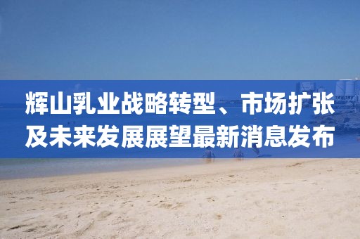 輝山乳業(yè)戰(zhàn)略轉(zhuǎn)型、市場(chǎng)擴(kuò)張及未來(lái)發(fā)展展望最新消息發(fā)布