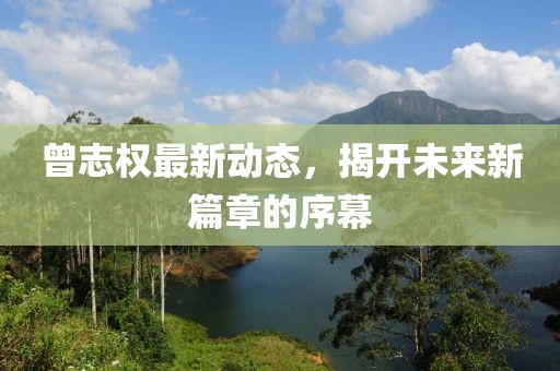 曾志權(quán)最新動態(tài)，揭開未來新篇章的序幕