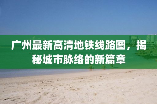 廣州最新高清地鐵線路圖，揭秘城市脈絡(luò)的新篇章