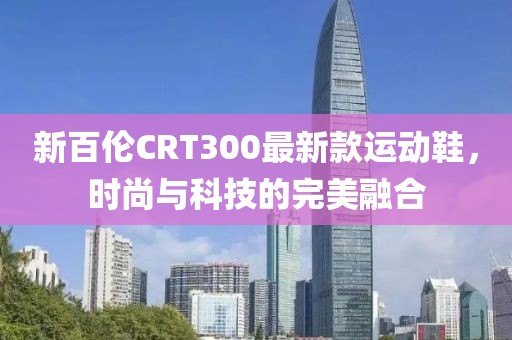 新百倫CRT300最新款運(yùn)動鞋，時尚與科技的完美融合