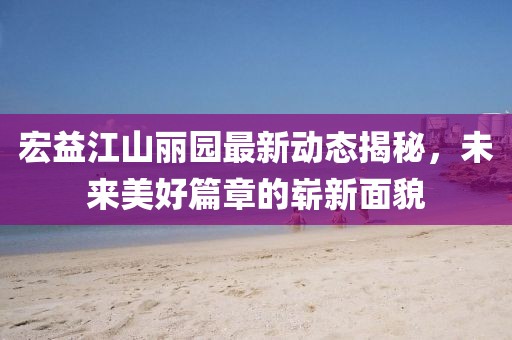 宏益江山麗園最新動(dòng)態(tài)揭秘，未來美好篇章的嶄新面貌