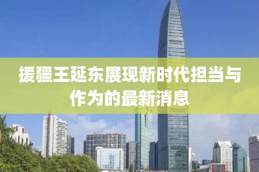 援疆王延?xùn)|展現(xiàn)新時(shí)代擔(dān)當(dāng)與作為的最新消息