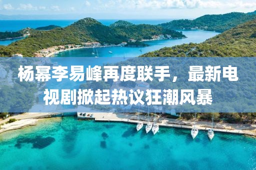楊冪李易峰再度聯(lián)手，最新電視劇掀起熱議狂潮風(fēng)暴