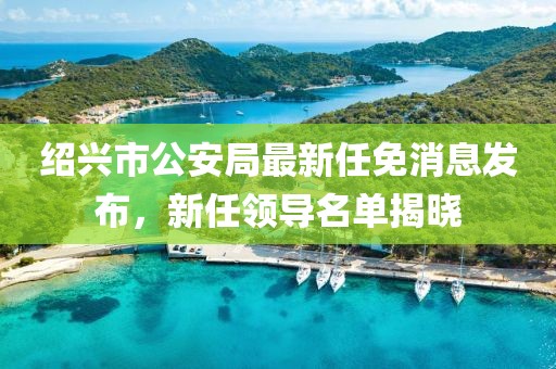 紹興市公安局最新任免消息發(fā)布，新任領導名單揭曉