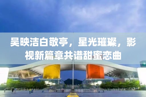 吳映潔白敬亭，星光璀璨，影視新篇章共譜甜蜜戀曲