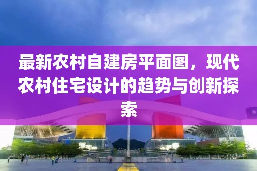 最新農(nóng)村自建房平面圖，現(xiàn)代農(nóng)村住宅設(shè)計(jì)的趨勢與創(chuàng)新探索