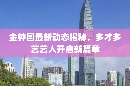 金鐘國最新動態(tài)揭秘，多才多藝藝人開啟新篇章