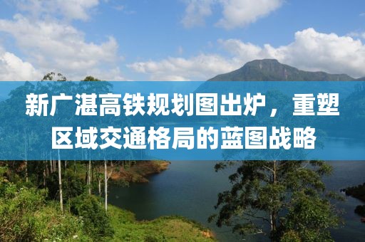新廣湛高鐵規(guī)劃圖出爐，重塑區(qū)域交通格局的藍(lán)圖戰(zhàn)略