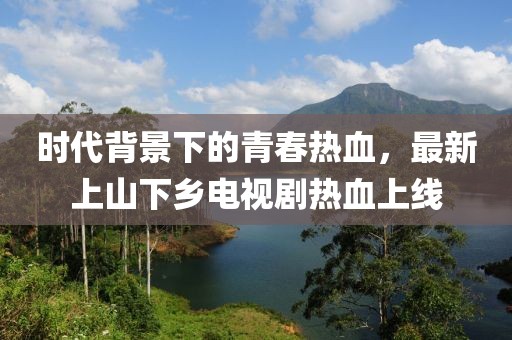 時代背景下的青春熱血，最新上山下鄉(xiāng)電視劇熱血上線