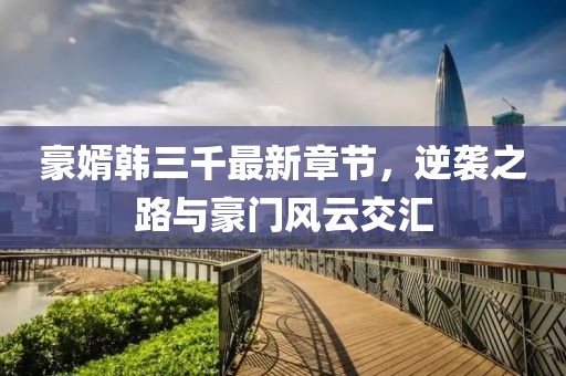 豪婿韓三千最新章節(jié)，逆襲之路與豪門風(fēng)云交匯