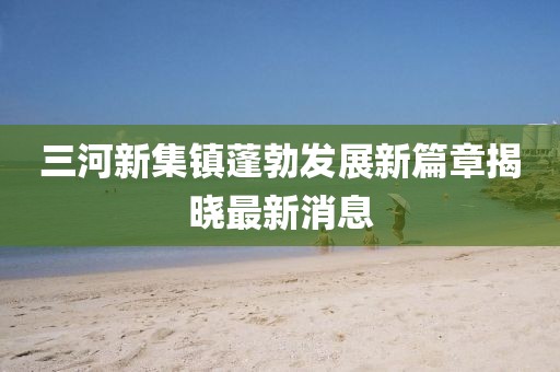 三河新集鎮(zhèn)蓬勃發(fā)展新篇章揭曉最新消息