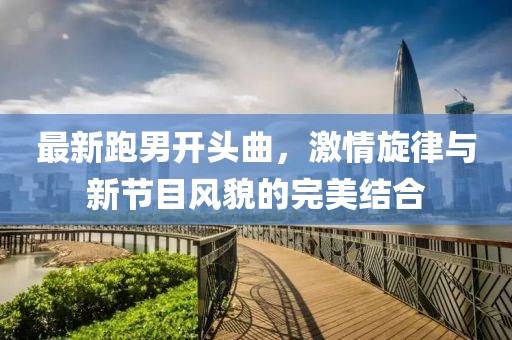 最新跑男開頭曲，激情旋律與新節(jié)目風(fēng)貌的完美結(jié)合