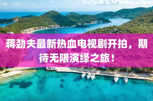 蔣勁夫最新熱血電視劇開拍，期待無限演繹之旅！