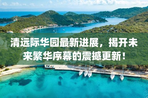 清遠際華園最新進展，揭開未來繁華序幕的震撼更新！