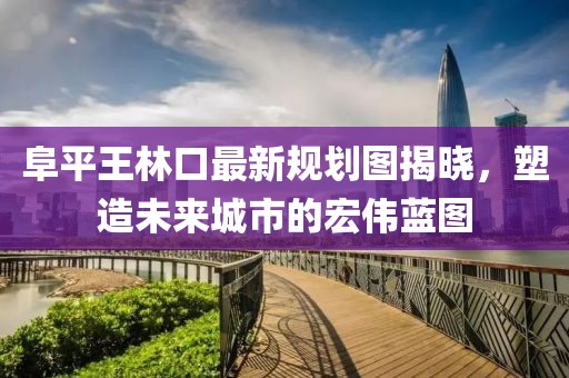 阜平王林口最新規(guī)劃圖揭曉，塑造未來城市的宏偉藍圖