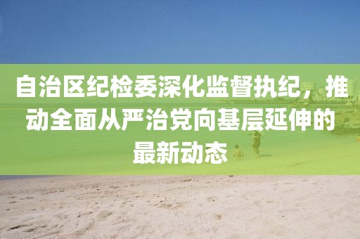 自治區(qū)紀(jì)檢委深化監(jiān)督執(zhí)紀(jì)，推動(dòng)全面從嚴(yán)治黨向基層延伸的最新動(dòng)態(tài)