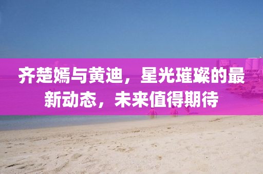 齊楚嫣與黃迪，星光璀璨的最新動態(tài)，未來值得期待