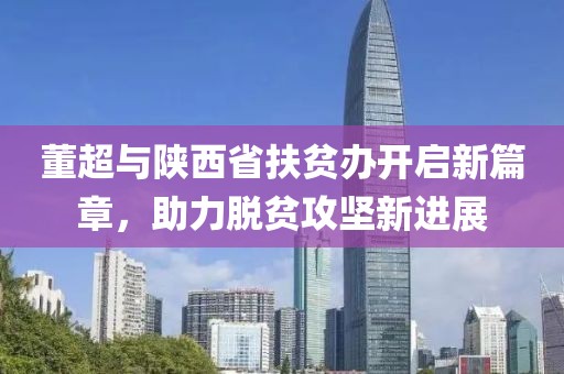 董超與陜西省扶貧辦開啟新篇章，助力脫貧攻堅(jiān)新進(jìn)展