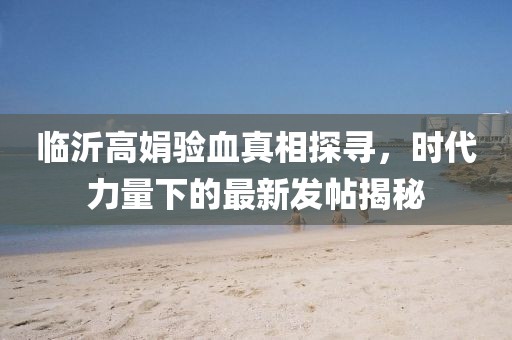 臨沂高娟驗(yàn)血真相探尋，時(shí)代力量下的最新發(fā)帖揭秘