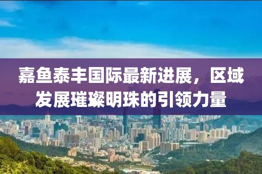 嘉魚泰豐國際最新進展，區(qū)域發(fā)展璀璨明珠的引領力量
