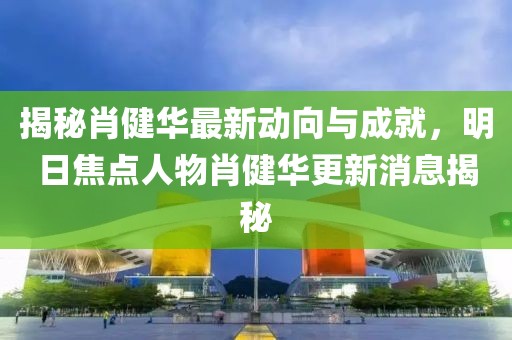 揭秘肖健華最新動向與成就，明日焦點(diǎn)人物肖健華更新消息揭秘