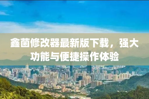 鑫菌修改器最新版下載，強(qiáng)大功能與便捷操作體驗(yàn)