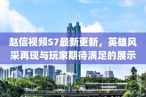 趙信視頻S7最新更新，英雄風采再現與玩家期待滿足的展示