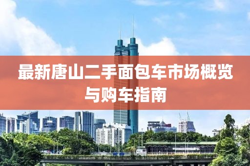 最新唐山二手面包車市場概覽與購車指南