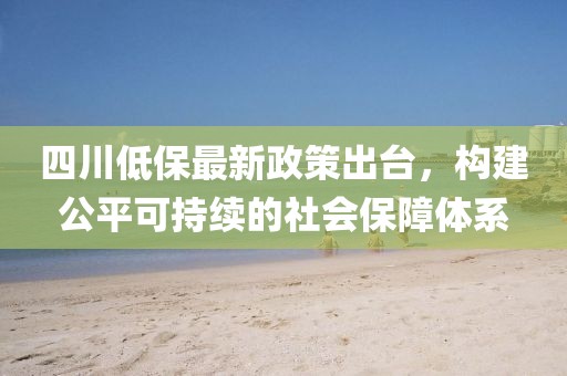 四川低保最新政策出臺，構(gòu)建公平可持續(xù)的社會保障體系