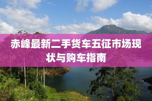 赤峰最新二手貨車五征市場現(xiàn)狀與購車指南