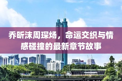 喬昕沫周琛煬，命運交織與情感碰撞的最新章節(jié)故事