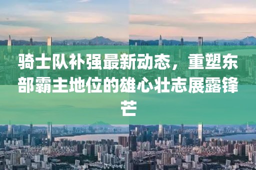 騎士隊補強最新動態(tài)，重塑東部霸主地位的雄心壯志展露鋒芒