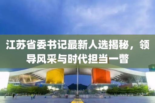 江蘇省委書記最新人選揭秘，領(lǐng)導(dǎo)風(fēng)采與時代擔(dān)當(dāng)一瞥