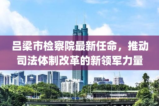 呂梁市檢察院最新任命，推動司法體制改革的新領(lǐng)軍力量
