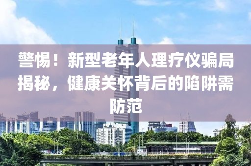 警惕！新型老年人理療儀騙局揭秘，健康關(guān)懷背后的陷阱需防范
