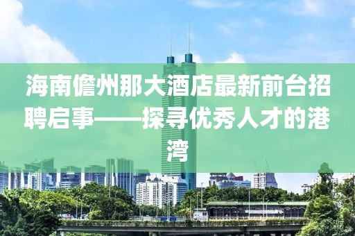 海南儋州那大酒店最新前臺招聘啟事——探尋優(yōu)秀人才的港灣