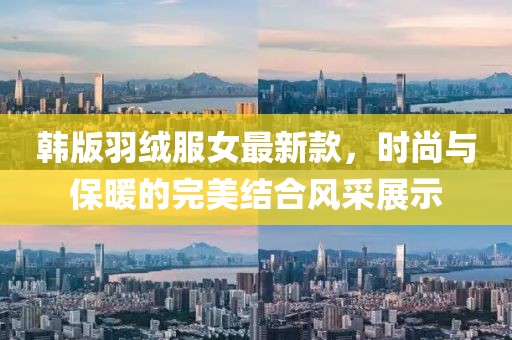 韓版羽絨服女最新款，時尚與保暖的完美結(jié)合風(fēng)采展示