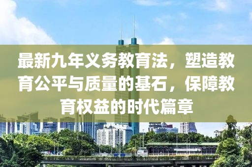 最新九年義務教育法，塑造教育公平與質量的基石，保障教育權益的時代篇章