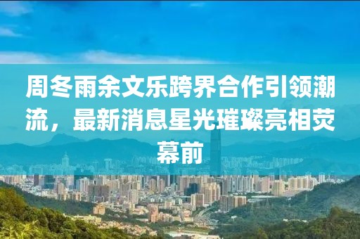 周冬雨余文樂跨界合作引領(lǐng)潮流，最新消息星光璀璨亮相熒幕前