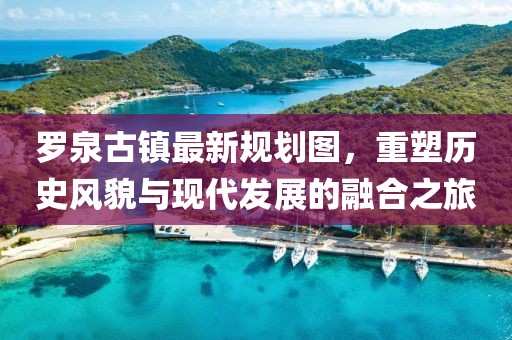 羅泉古鎮(zhèn)最新規(guī)劃圖，重塑歷史風(fēng)貌與現(xiàn)代發(fā)展的融合之旅