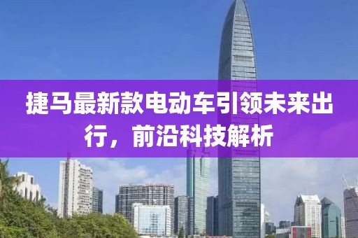 捷馬最新款電動(dòng)車(chē)引領(lǐng)未來(lái)出行，前沿科技解析