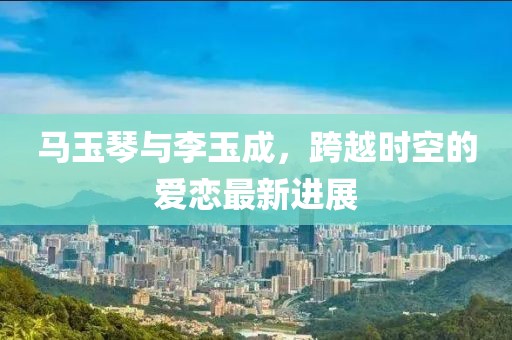 馬玉琴與李玉成，跨越時(shí)空的愛(ài)戀最新進(jìn)展