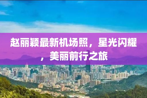 趙麗穎最新機(jī)場照，星光閃耀，美麗前行之旅