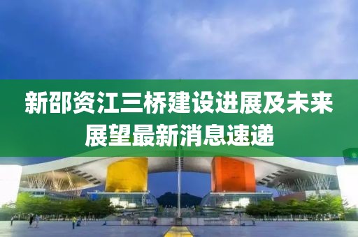 新邵資江三橋建設(shè)進展及未來展望最新消息速遞