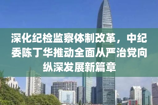 深化紀(jì)檢監(jiān)察體制改革，中紀(jì)委陳丁華推動(dòng)全面從嚴(yán)治黨向縱深發(fā)展新篇章