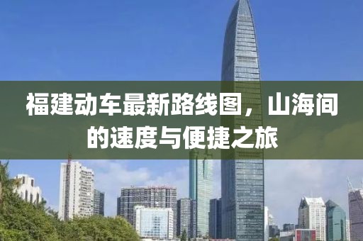 福建動(dòng)車最新路線圖，山海間的速度與便捷之旅