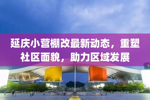 延慶小營棚改最新動態(tài)，重塑社區(qū)面貌，助力區(qū)域發(fā)展
