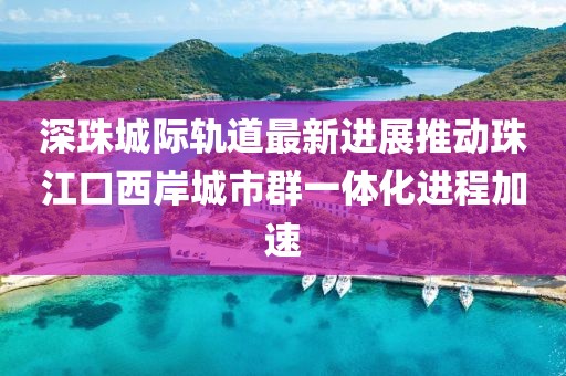 深珠城際軌道最新進(jìn)展推動(dòng)珠江口西岸城市群一體化進(jìn)程加速