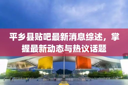 平鄉(xiāng)縣貼吧最新消息綜述，掌握最新動態(tài)與熱議話題