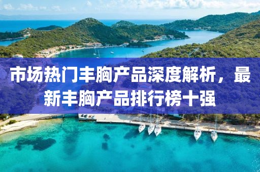 市場熱門豐胸產(chǎn)品深度解析，最新豐胸產(chǎn)品排行榜十強